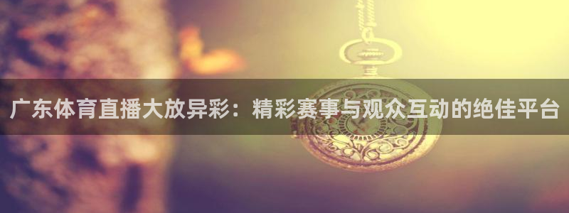 飞速直播jrs：广东体育直播大放异彩：精彩赛事与观众互动的绝佳平台