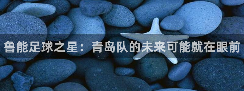 足球直播飞速：鲁能足球之星：青岛队的未来可能就在眼前